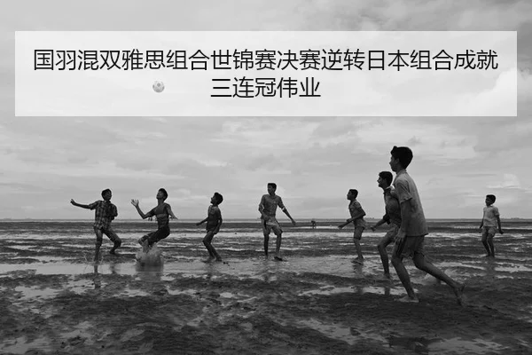国羽混双雅思组合世锦赛决赛逆转日本组合成就三连冠伟业